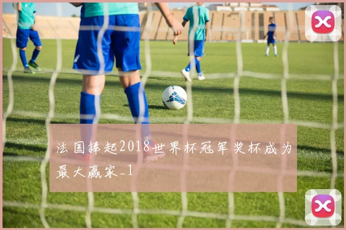 法国捧起2018世界杯冠军奖杯成为最大赢家_1