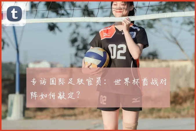 专访国际足联官员：世界杯首战对阵如何敲定？
