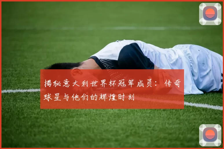 揭秘意大利世界杯冠军成员：传奇球星与他们的辉煌时刻