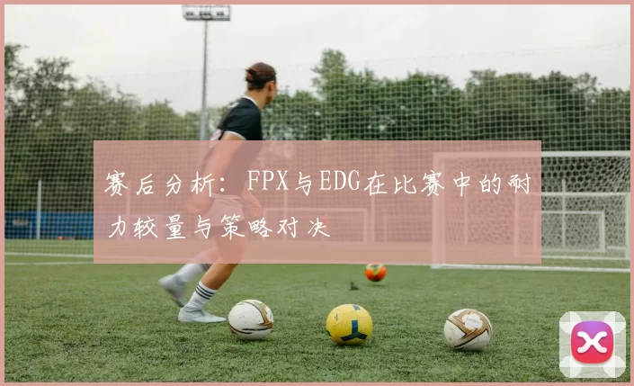 赛后分析：FPX与EDG在比赛中的耐力较量与策略对决