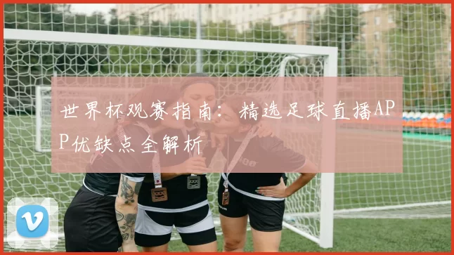 世界杯观赛指南:精选足球直播APP优缺点全解析