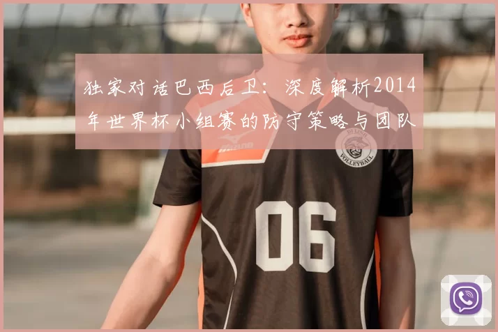 独家对话巴西后卫:深度解析2014年世界杯小组赛的防守策略与团队协作