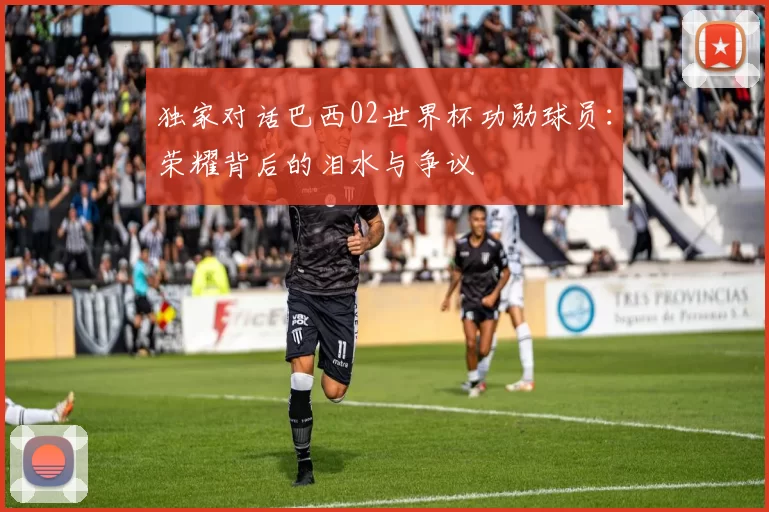 独家对话巴西02世界杯功勋球员:荣耀背后的泪水与争议