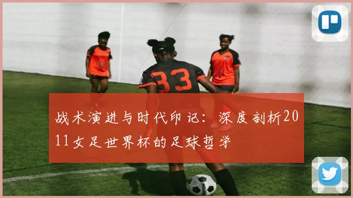 战术演进与时代印记:深度剖析2011女足世界杯的足球哲学