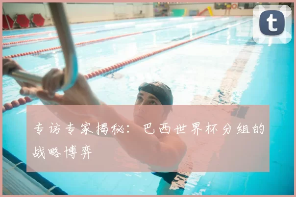 专访专家揭秘:巴西世界杯分组的战略博弈
