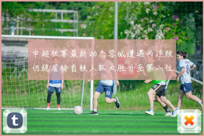 中超联赛最新动态蓉城遭遇两连败仍稳居榜首铁人队大胜升至第八位