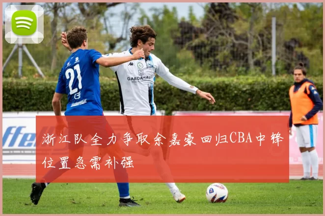 浙江队全力争取余嘉豪回归CBA中锋位置急需补强