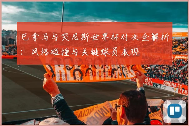 巴拿马与突尼斯世界杯对决全解析：风格碰撞与关键球员表现
