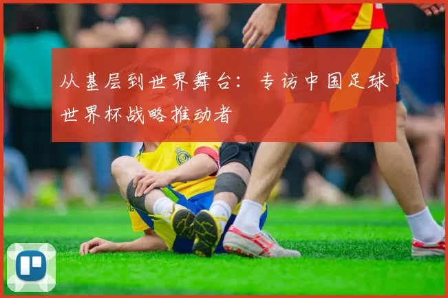 从基层到世界舞台:专访中国足球世界杯战略推动者
