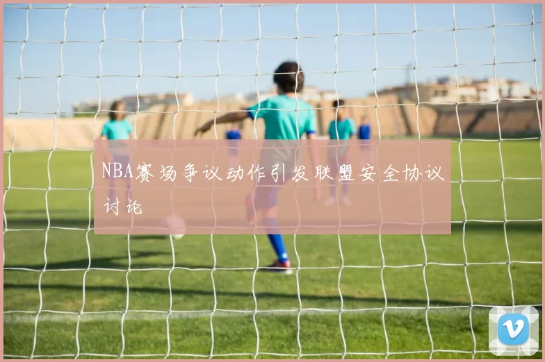 NBA赛场争议动作引发联盟安全协议讨论