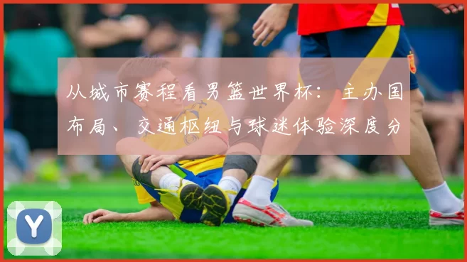 从城市赛程看男篮世界杯:主办国布局、交通枢纽与球迷体验深度分析