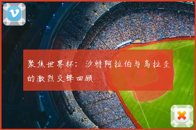 聚焦世界杯:沙特阿拉伯与乌拉圭的激烈交锋回顾
