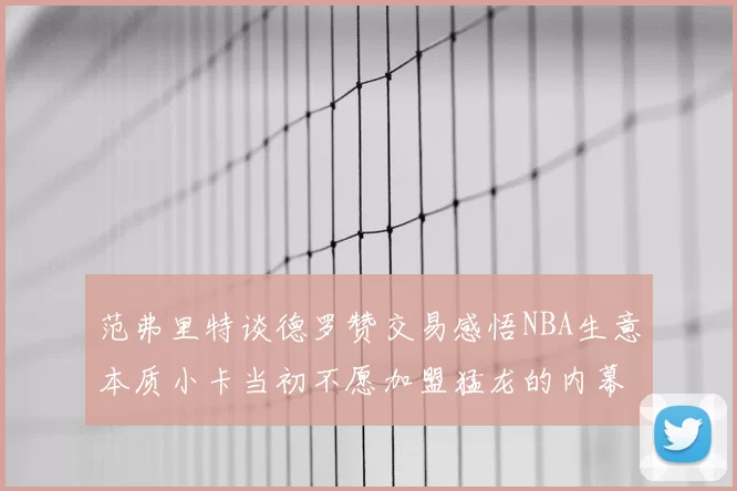 范弗里特谈德罗赞交易感悟NBA生意本质小卡当初不愿加盟猛龙的内幕揭秘