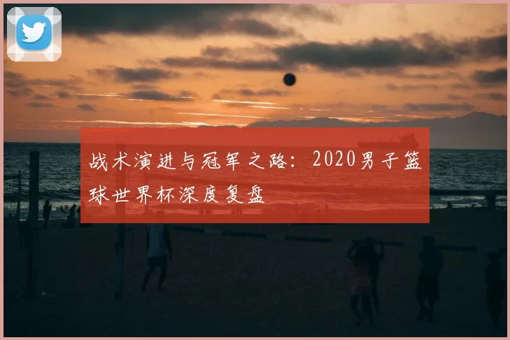 战术演进与冠军之路：2020男子篮球世界杯深度复盘