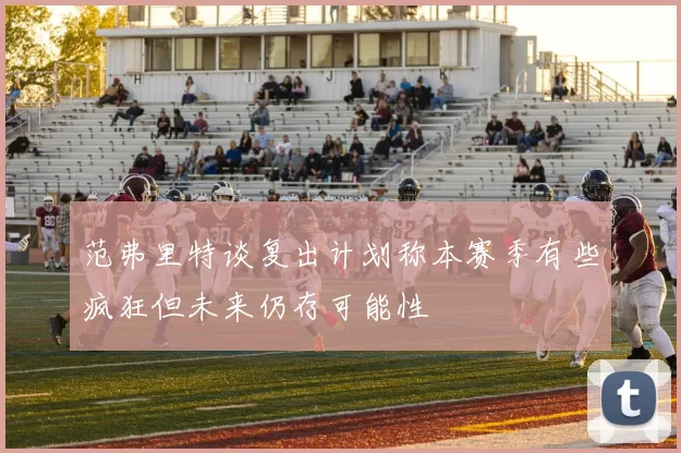 范弗里特谈复出计划称本赛季有些疯狂但未来仍存可能性