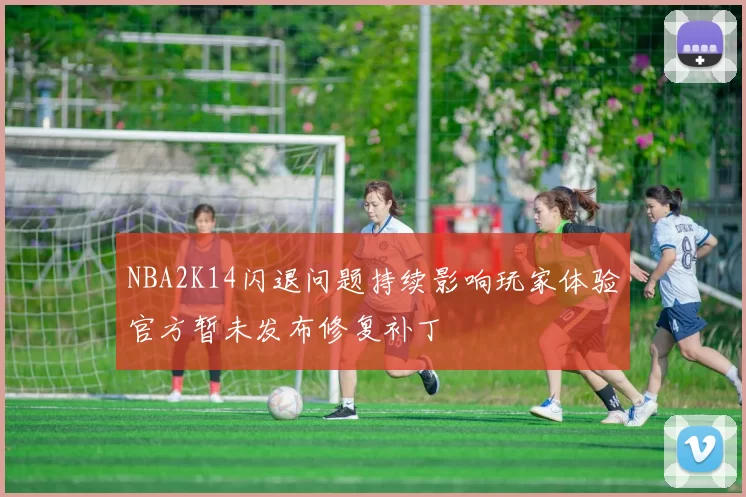 NBA2K14闪退问题持续影响玩家体验官方暂未发布修复补丁