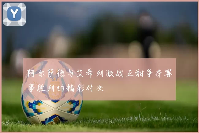 阿尔萨德与艾希利激战正酣争夺赛事胜利的精彩对决
