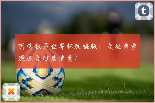 听喀秋莎世界杯改编版:是经典重现还是过度消费?