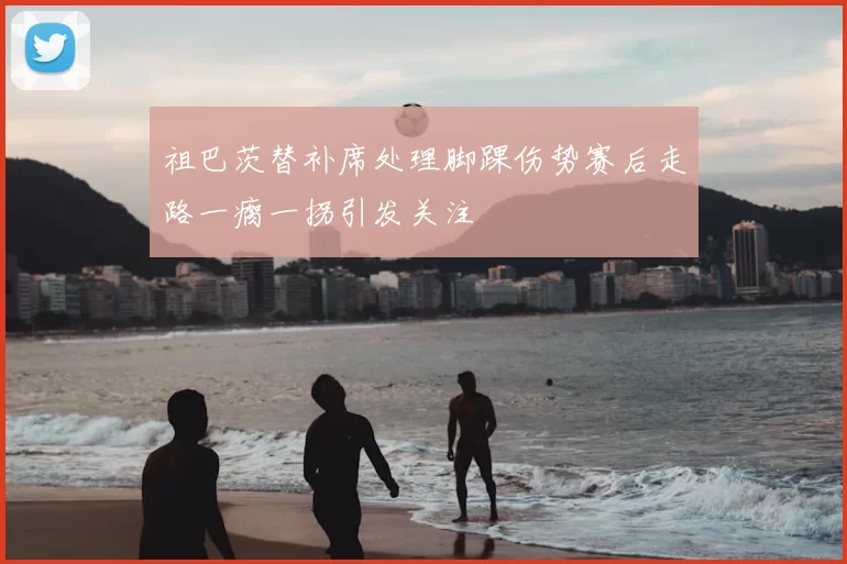 祖巴茨替补席处理脚踝伤势赛后走路一瘸一拐引发关注