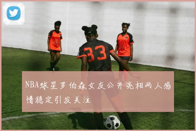 NBA球星罗伯森女友公开亮相两人感情稳定引发关注
