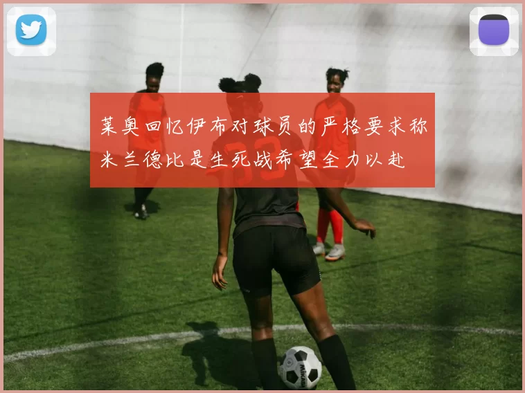 莱奥回忆伊布对球员的严格要求称米兰德比是生死战希望全力以赴