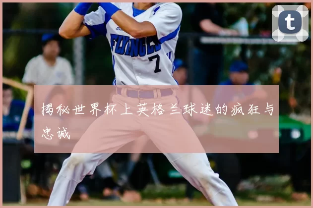 揭秘世界杯上英格兰球迷的疯狂与忠诚