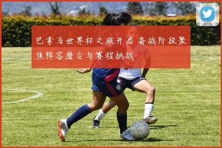 巴拿马世界杯之旅开启 备战阶段聚焦阵容磨合与赛程挑战