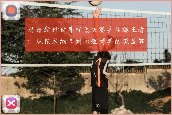 对话新科世界杯总决赛乒乓球王者:从技术细节到心理博弈的深度解析