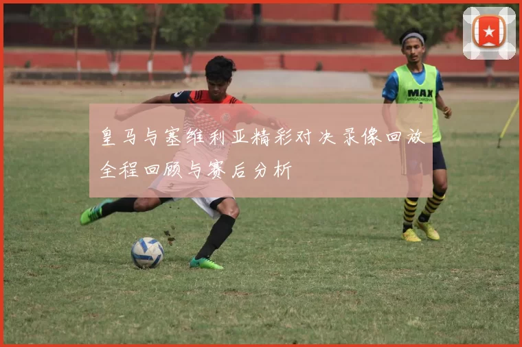 皇马与塞维利亚精彩对决录像回放全程回顾与赛后分析