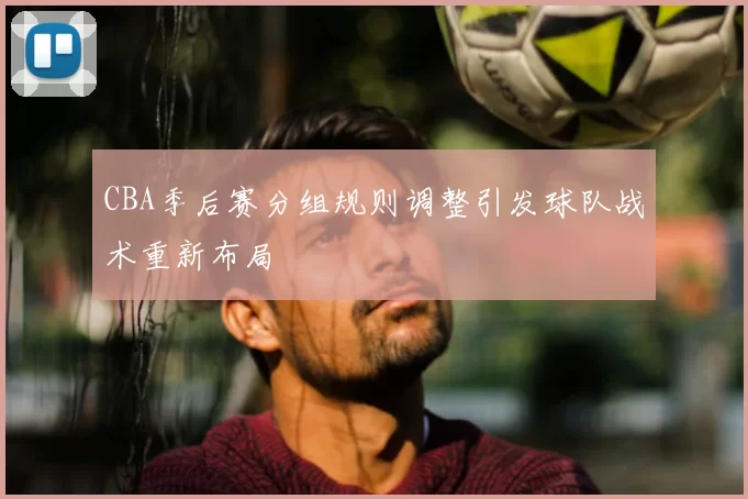 CBA季后赛分组规则调整引发球队战术重新布局
