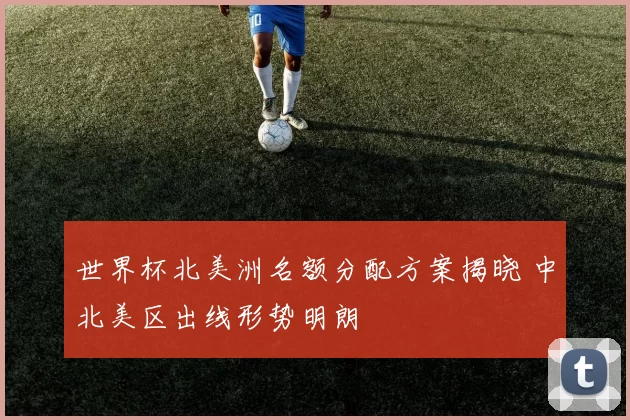 世界杯北美洲名额分配方案揭晓 中北美区出线形势明朗
