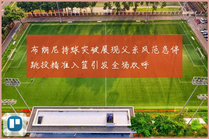 布朗尼持球突破展现父亲风范急停跳投精准入筐引发全场欢呼
