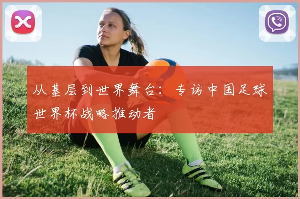 从基层到世界舞台:专访中国足球世界杯战略推动者