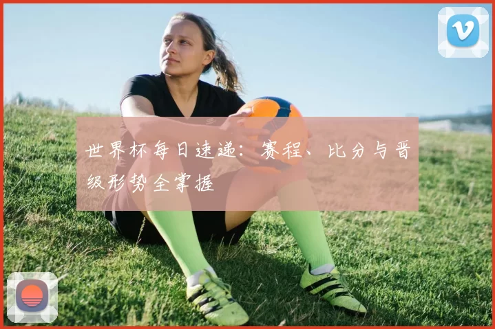 世界杯每日速递：赛程、比分与晋级形势全掌握