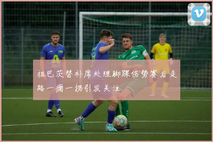 祖巴茨替补席处理脚踝伤势赛后走路一瘸一拐引发关注