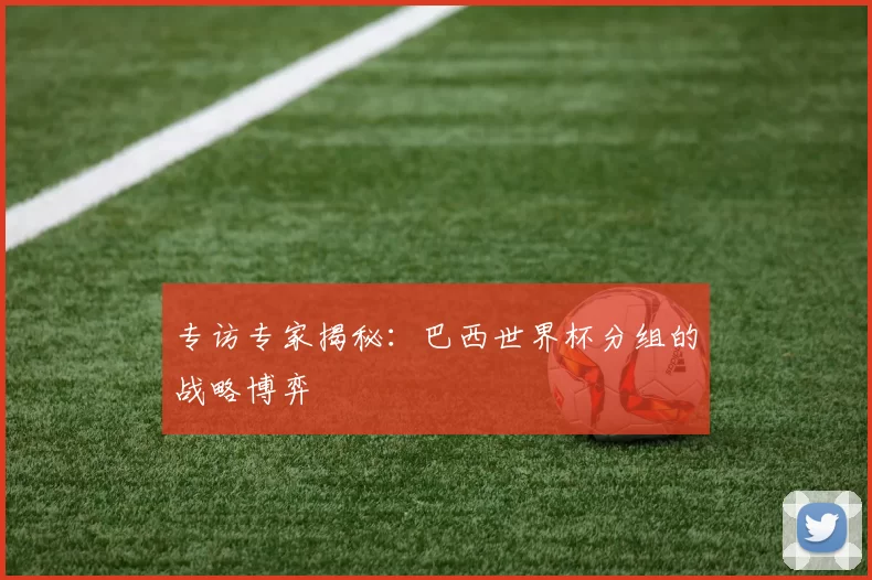 专访专家揭秘:巴西世界杯分组的战略博弈