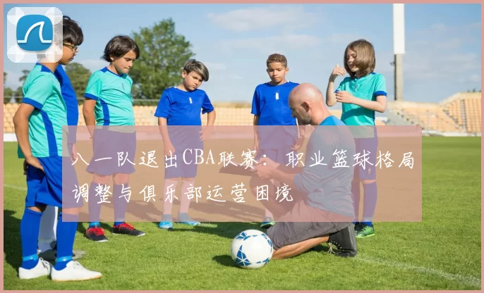 八一队退出CBA联赛：职业篮球格局调整与俱乐部运营困境