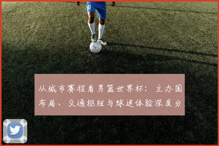 从城市赛程看男篮世界杯：主办国布局、交通枢纽与球迷体验深度分析