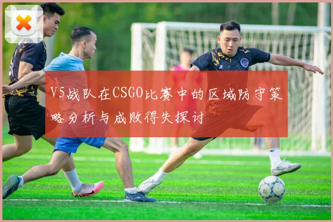 V5战队在CSGO比赛中的区域防守策略分析与成败得失探讨