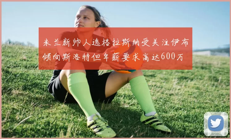 米兰新帅人选格拉斯纳受关注伊布倾向斯洛特但年薪要求高达600万