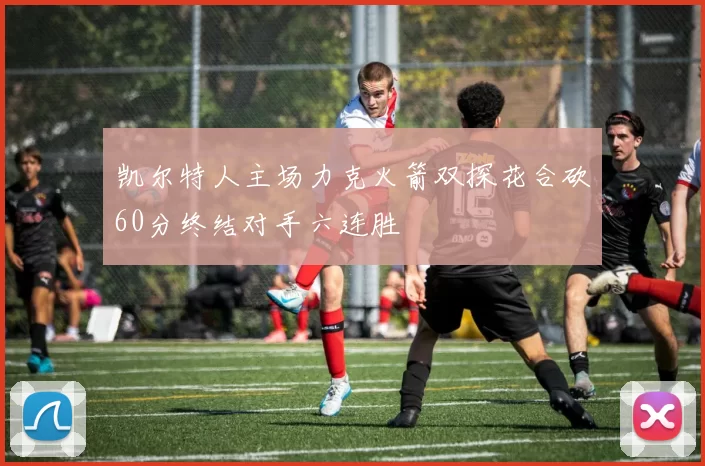 凯尔特人主场力克火箭双探花合砍60分终结对手六连胜