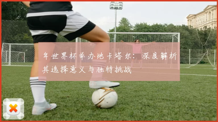 年世界杯举办地卡塔尔：深度解析其选择意义与独特挑战