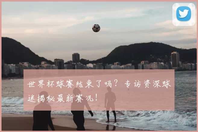 世界杯球赛结束了吗？专访资深球迷揭秘最新赛况！