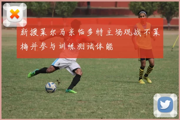 新援莱尔马亲临多特主场观战不莱梅并参与训练测试体能
