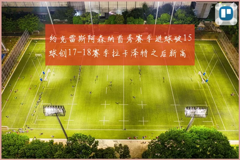约克雷斯阿森纳首秀赛季进球破15球创17-18赛季拉卡泽特之后新高