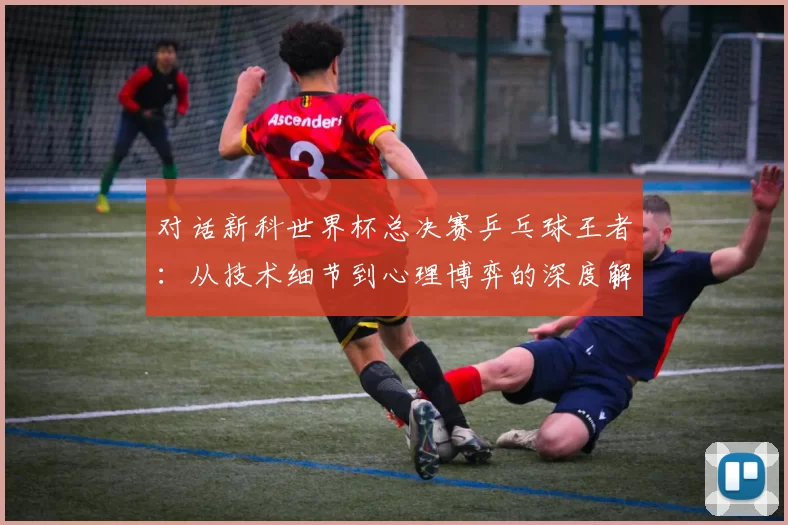 对话新科世界杯总决赛乒乓球王者：从技术细节到心理博弈的深度解析