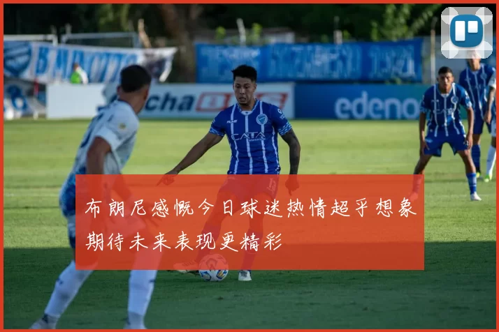 布朗尼感慨今日球迷热情超乎想象期待未来表现更精彩
