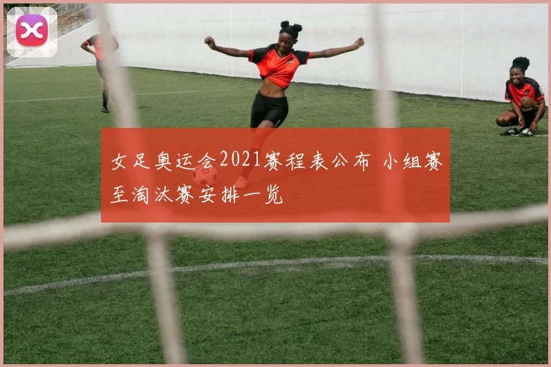 女足奥运会2021赛程表公布 小组赛至淘汰赛安排一览
