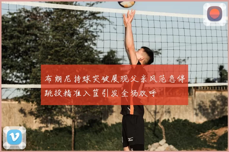 布朗尼持球突破展现父亲风范急停跳投精准入筐引发全场欢呼